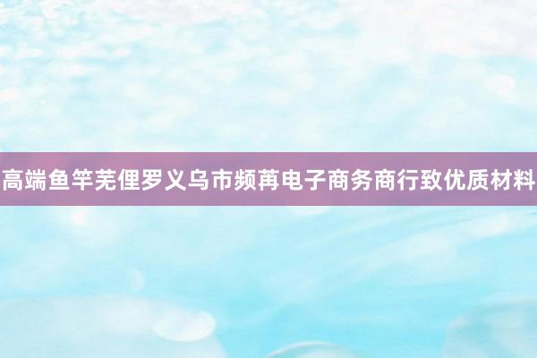高端鱼竿芜俚罗义乌市频苒电子商务商行致优质材料